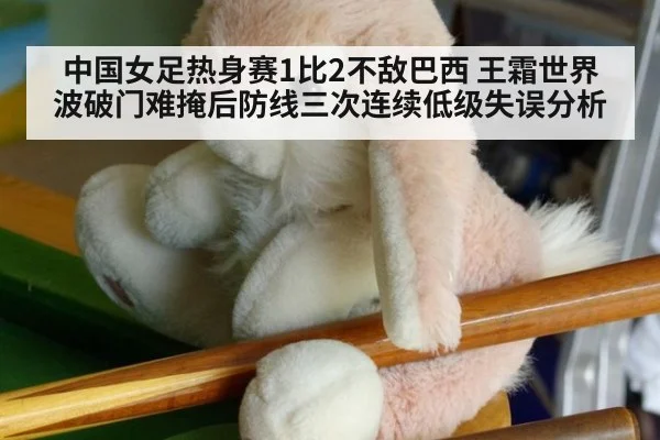 中国女足热身赛1比2不敌巴西 王霜世界波破门难掩后防线三次连续低级失误分析