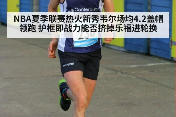 NBA夏季联赛热火新秀韦尔场均4.2盖帽领跑 护框即战力能否挤掉乐福进轮换